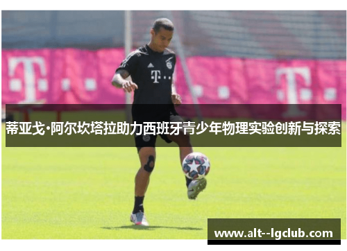 蒂亚戈·阿尔坎塔拉助力西班牙青少年物理实验创新与探索 蒂亚戈·阿尔坎塔拉助力西班牙青少年物理实验创新与探索