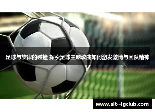足球与旋律的碰撞 探索足球主题歌曲如何激发激情与团队精神 足球与旋律的碰撞 探索足球主题歌曲如何激发激情与团队精神