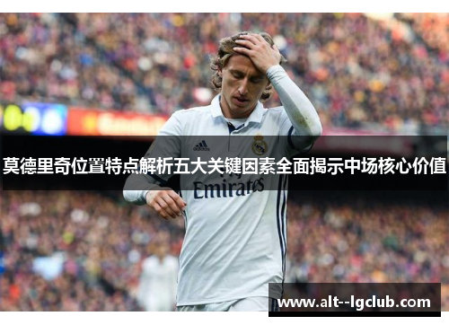 莫德里奇位置特点解析五大关键因素全面揭示中场核心价值
