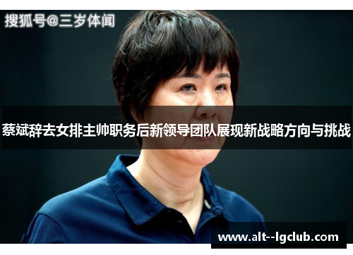 蔡斌辞去女排主帅职务后新领导团队展现新战略方向与挑战 蔡斌辞去女排主帅职务后新领导团队展现新战略方向与挑战