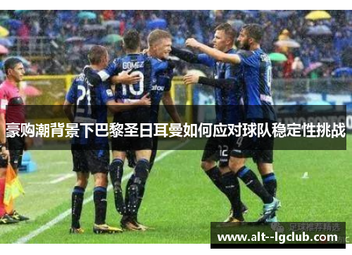 豪购潮背景下巴黎圣日耳曼如何应对球队稳定性挑战 豪购潮背景下巴黎圣日耳曼如何应对球队稳定性挑战