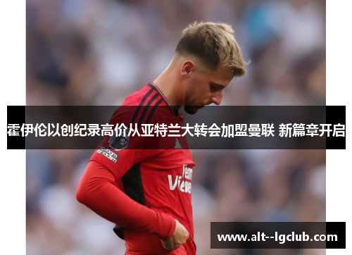 霍伊伦以创纪录高价从亚特兰大转会加盟曼联 新篇章开启 霍伊伦以创纪录高价从亚特兰大转会加盟曼联 新篇章开启