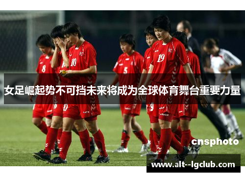 女足崛起势不可挡未来将成为全球体育舞台重要力量